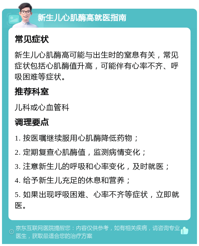 新生儿心肌酶高就医指南 常见症状 新生儿心肌酶高可能与出生时的窒息有关，常见症状包括心肌酶值升高，可能伴有心率不齐、呼吸困难等症状。 推荐科室 儿科或心血管科 调理要点 1. 按医嘱继续服用心肌酶降低药物； 2. 定期复查心肌酶值，监测病情变化； 3. 注意新生儿的呼吸和心率变化，及时就医； 4. 给予新生儿充足的休息和营养； 5. 如果出现呼吸困难、心率不齐等症状，立即就医。