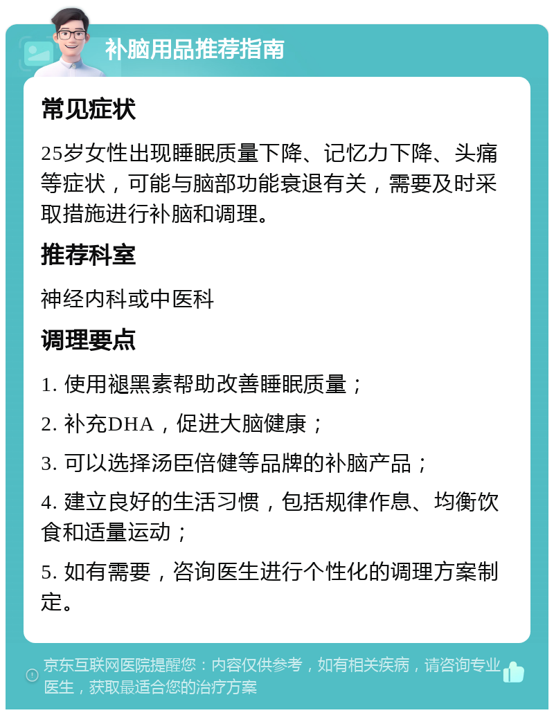 补脑用品推荐指南 常见症状 25岁女性出现睡眠质量下降、记忆力下降、头痛等症状，可能与脑部功能衰退有关，需要及时采取措施进行补脑和调理。 推荐科室 神经内科或中医科 调理要点 1. 使用褪黑素帮助改善睡眠质量； 2. 补充DHA，促进大脑健康； 3. 可以选择汤臣倍健等品牌的补脑产品； 4. 建立良好的生活习惯，包括规律作息、均衡饮食和适量运动； 5. 如有需要，咨询医生进行个性化的调理方案制定。