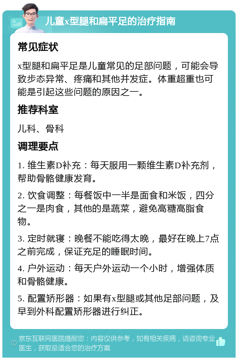 儿童x型腿和扁平足的治疗指南 常见症状 x型腿和扁平足是儿童常见的足部问题，可能会导致步态异常、疼痛和其他并发症。体重超重也可能是引起这些问题的原因之一。 推荐科室 儿科、骨科 调理要点 1. 维生素D补充：每天服用一颗维生素D补充剂，帮助骨骼健康发育。 2. 饮食调整：每餐饭中一半是面食和米饭，四分之一是肉食，其他的是蔬菜，避免高糖高脂食物。 3. 定时就寝：晚餐不能吃得太晚，最好在晚上7点之前完成，保证充足的睡眠时间。 4. 户外运动：每天户外运动一个小时，增强体质和骨骼健康。 5. 配置矫形器：如果有x型腿或其他足部问题，及早到外科配置矫形器进行纠正。