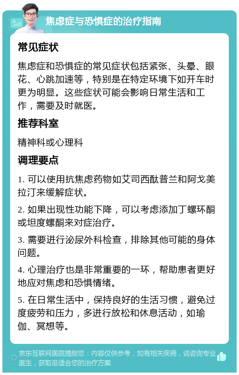 焦虑症与恐惧症的治疗指南 常见症状 焦虑症和恐惧症的常见症状包括紧张、头晕、眼花、心跳加速等，特别是在特定环境下如开车时更为明显。这些症状可能会影响日常生活和工作，需要及时就医。 推荐科室 精神科或心理科 调理要点 1. 可以使用抗焦虑药物如艾司西酞普兰和阿戈美拉汀来缓解症状。 2. 如果出现性功能下降，可以考虑添加丁螺环酮或坦度螺酮来对症治疗。 3. 需要进行泌尿外科检查，排除其他可能的身体问题。 4. 心理治疗也是非常重要的一环，帮助患者更好地应对焦虑和恐惧情绪。 5. 在日常生活中，保持良好的生活习惯，避免过度疲劳和压力，多进行放松和休息活动，如瑜伽、冥想等。