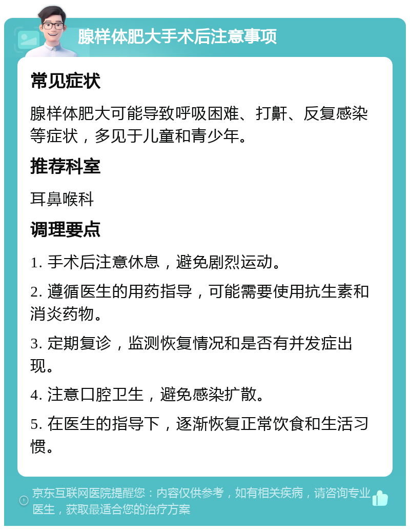 腺样体肥大手术后注意事项 常见症状 腺样体肥大可能导致呼吸困难、打鼾、反复感染等症状，多见于儿童和青少年。 推荐科室 耳鼻喉科 调理要点 1. 手术后注意休息，避免剧烈运动。 2. 遵循医生的用药指导，可能需要使用抗生素和消炎药物。 3. 定期复诊，监测恢复情况和是否有并发症出现。 4. 注意口腔卫生，避免感染扩散。 5. 在医生的指导下，逐渐恢复正常饮食和生活习惯。