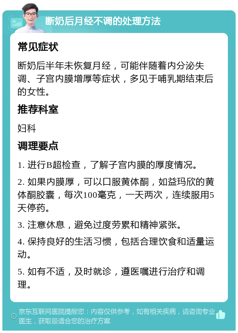 断奶后月经不调的处理方法 常见症状 断奶后半年未恢复月经，可能伴随着内分泌失调、子宫内膜增厚等症状，多见于哺乳期结束后的女性。 推荐科室 妇科 调理要点 1. 进行B超检查，了解子宫内膜的厚度情况。 2. 如果内膜厚，可以口服黄体酮，如益玛欣的黄体酮胶囊，每次100毫克，一天两次，连续服用5天停药。 3. 注意休息，避免过度劳累和精神紧张。 4. 保持良好的生活习惯，包括合理饮食和适量运动。 5. 如有不适，及时就诊，遵医嘱进行治疗和调理。