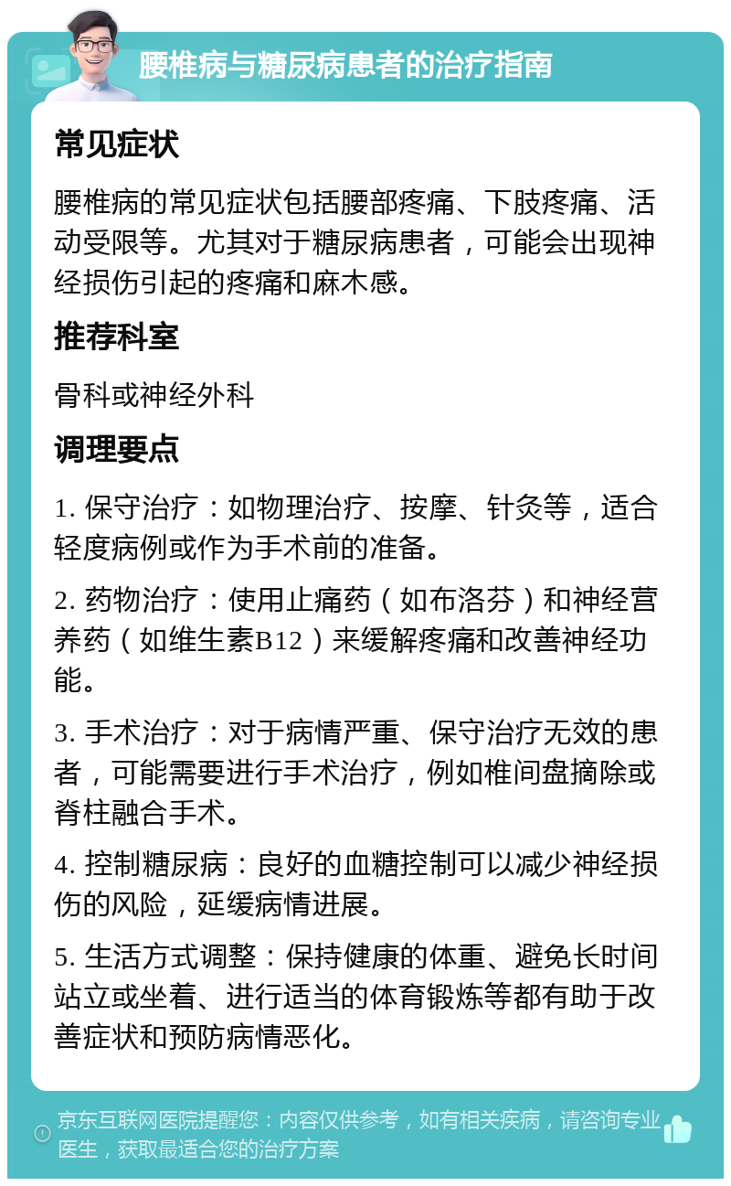 腰椎病与糖尿病患者的治疗指南 常见症状 腰椎病的常见症状包括腰部疼痛、下肢疼痛、活动受限等。尤其对于糖尿病患者，可能会出现神经损伤引起的疼痛和麻木感。 推荐科室 骨科或神经外科 调理要点 1. 保守治疗：如物理治疗、按摩、针灸等，适合轻度病例或作为手术前的准备。 2. 药物治疗：使用止痛药（如布洛芬）和神经营养药（如维生素B12）来缓解疼痛和改善神经功能。 3. 手术治疗：对于病情严重、保守治疗无效的患者，可能需要进行手术治疗，例如椎间盘摘除或脊柱融合手术。 4. 控制糖尿病：良好的血糖控制可以减少神经损伤的风险，延缓病情进展。 5. 生活方式调整：保持健康的体重、避免长时间站立或坐着、进行适当的体育锻炼等都有助于改善症状和预防病情恶化。