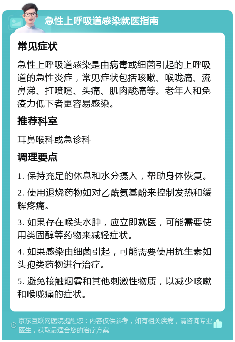 急性上呼吸道感染就医指南 常见症状 急性上呼吸道感染是由病毒或细菌引起的上呼吸道的急性炎症，常见症状包括咳嗽、喉咙痛、流鼻涕、打喷嚏、头痛、肌肉酸痛等。老年人和免疫力低下者更容易感染。 推荐科室 耳鼻喉科或急诊科 调理要点 1. 保持充足的休息和水分摄入，帮助身体恢复。 2. 使用退烧药物如对乙酰氨基酚来控制发热和缓解疼痛。 3. 如果存在喉头水肿，应立即就医，可能需要使用类固醇等药物来减轻症状。 4. 如果感染由细菌引起，可能需要使用抗生素如头孢类药物进行治疗。 5. 避免接触烟雾和其他刺激性物质，以减少咳嗽和喉咙痛的症状。