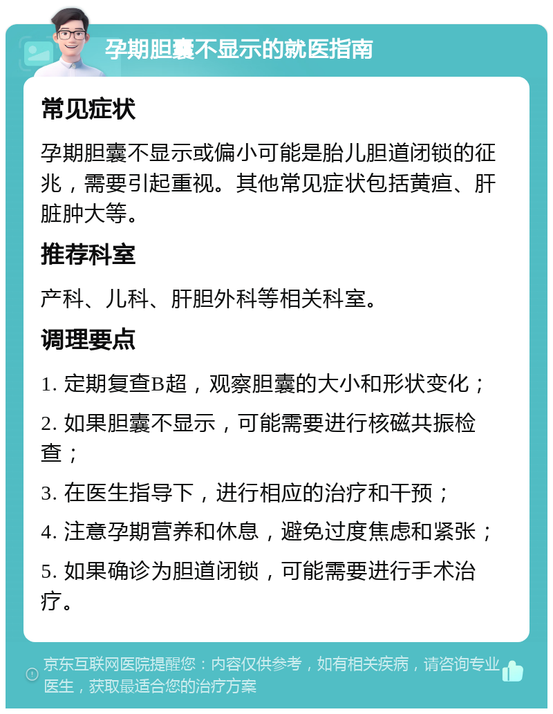 孕期胆囊不显示的就医指南 常见症状 孕期胆囊不显示或偏小可能是胎儿胆道闭锁的征兆，需要引起重视。其他常见症状包括黄疸、肝脏肿大等。 推荐科室 产科、儿科、肝胆外科等相关科室。 调理要点 1. 定期复查B超，观察胆囊的大小和形状变化； 2. 如果胆囊不显示，可能需要进行核磁共振检查； 3. 在医生指导下，进行相应的治疗和干预； 4. 注意孕期营养和休息，避免过度焦虑和紧张； 5. 如果确诊为胆道闭锁，可能需要进行手术治疗。