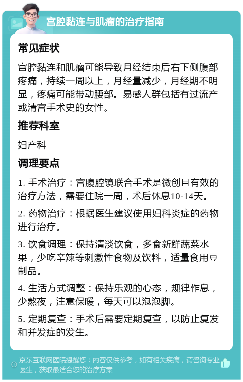 宫腔黏连与肌瘤的治疗指南 常见症状 宫腔黏连和肌瘤可能导致月经结束后右下侧腹部疼痛，持续一周以上，月经量减少，月经期不明显，疼痛可能带动腰部。易感人群包括有过流产或清宫手术史的女性。 推荐科室 妇产科 调理要点 1. 手术治疗：宫腹腔镜联合手术是微创且有效的治疗方法，需要住院一周，术后休息10-14天。 2. 药物治疗：根据医生建议使用妇科炎症的药物进行治疗。 3. 饮食调理：保持清淡饮食，多食新鲜蔬菜水果，少吃辛辣等刺激性食物及饮料，适量食用豆制品。 4. 生活方式调整：保持乐观的心态，规律作息，少熬夜，注意保暖，每天可以泡泡脚。 5. 定期复查：手术后需要定期复查，以防止复发和并发症的发生。