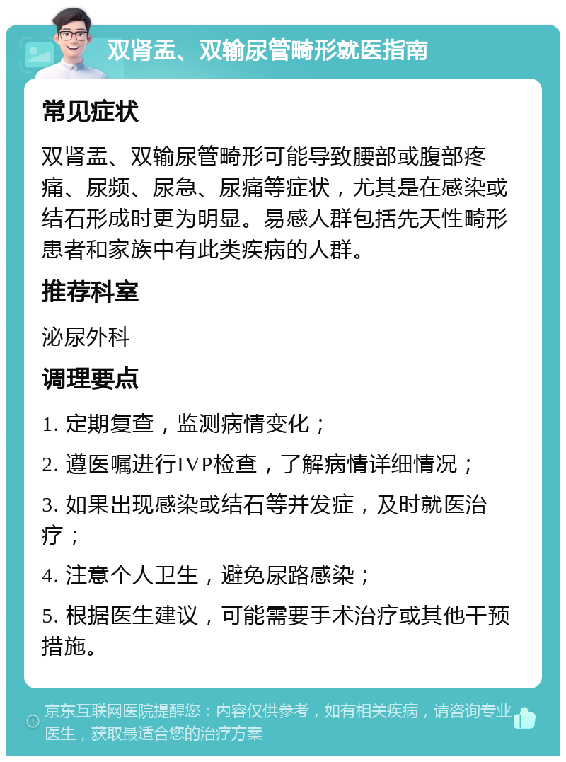 双肾盂、双输尿管畸形就医指南 常见症状 双肾盂、双输尿管畸形可能导致腰部或腹部疼痛、尿频、尿急、尿痛等症状，尤其是在感染或结石形成时更为明显。易感人群包括先天性畸形患者和家族中有此类疾病的人群。 推荐科室 泌尿外科 调理要点 1. 定期复查，监测病情变化； 2. 遵医嘱进行IVP检查，了解病情详细情况； 3. 如果出现感染或结石等并发症，及时就医治疗； 4. 注意个人卫生，避免尿路感染； 5. 根据医生建议，可能需要手术治疗或其他干预措施。