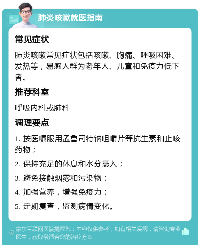 肺炎咳嗽就医指南 常见症状 肺炎咳嗽常见症状包括咳嗽、胸痛、呼吸困难、发热等，易感人群为老年人、儿童和免疫力低下者。 推荐科室 呼吸内科或肺科 调理要点 1. 按医嘱服用孟鲁司特钠咀嚼片等抗生素和止咳药物； 2. 保持充足的休息和水分摄入； 3. 避免接触烟雾和污染物； 4. 加强营养，增强免疫力； 5. 定期复查，监测病情变化。