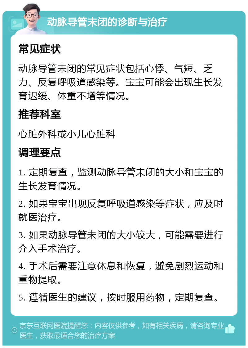 动脉导管未闭的诊断与治疗 常见症状 动脉导管未闭的常见症状包括心悸、气短、乏力、反复呼吸道感染等。宝宝可能会出现生长发育迟缓、体重不增等情况。 推荐科室 心脏外科或小儿心脏科 调理要点 1. 定期复查，监测动脉导管未闭的大小和宝宝的生长发育情况。 2. 如果宝宝出现反复呼吸道感染等症状，应及时就医治疗。 3. 如果动脉导管未闭的大小较大，可能需要进行介入手术治疗。 4. 手术后需要注意休息和恢复，避免剧烈运动和重物提取。 5. 遵循医生的建议，按时服用药物，定期复查。