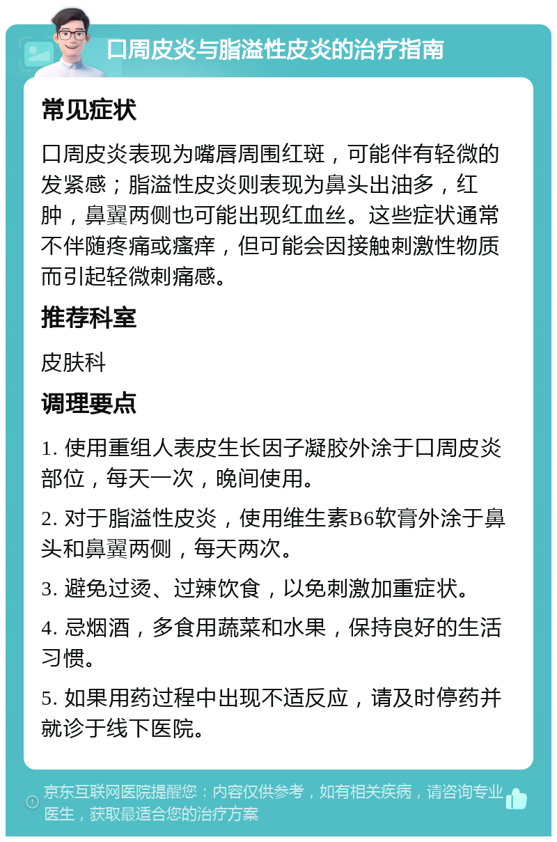 口周皮炎与脂溢性皮炎的治疗指南 常见症状 口周皮炎表现为嘴唇周围红斑，可能伴有轻微的发紧感；脂溢性皮炎则表现为鼻头出油多，红肿，鼻翼两侧也可能出现红血丝。这些症状通常不伴随疼痛或瘙痒，但可能会因接触刺激性物质而引起轻微刺痛感。 推荐科室 皮肤科 调理要点 1. 使用重组人表皮生长因子凝胶外涂于口周皮炎部位，每天一次，晚间使用。 2. 对于脂溢性皮炎，使用维生素B6软膏外涂于鼻头和鼻翼两侧，每天两次。 3. 避免过烫、过辣饮食，以免刺激加重症状。 4. 忌烟酒，多食用蔬菜和水果，保持良好的生活习惯。 5. 如果用药过程中出现不适反应，请及时停药并就诊于线下医院。