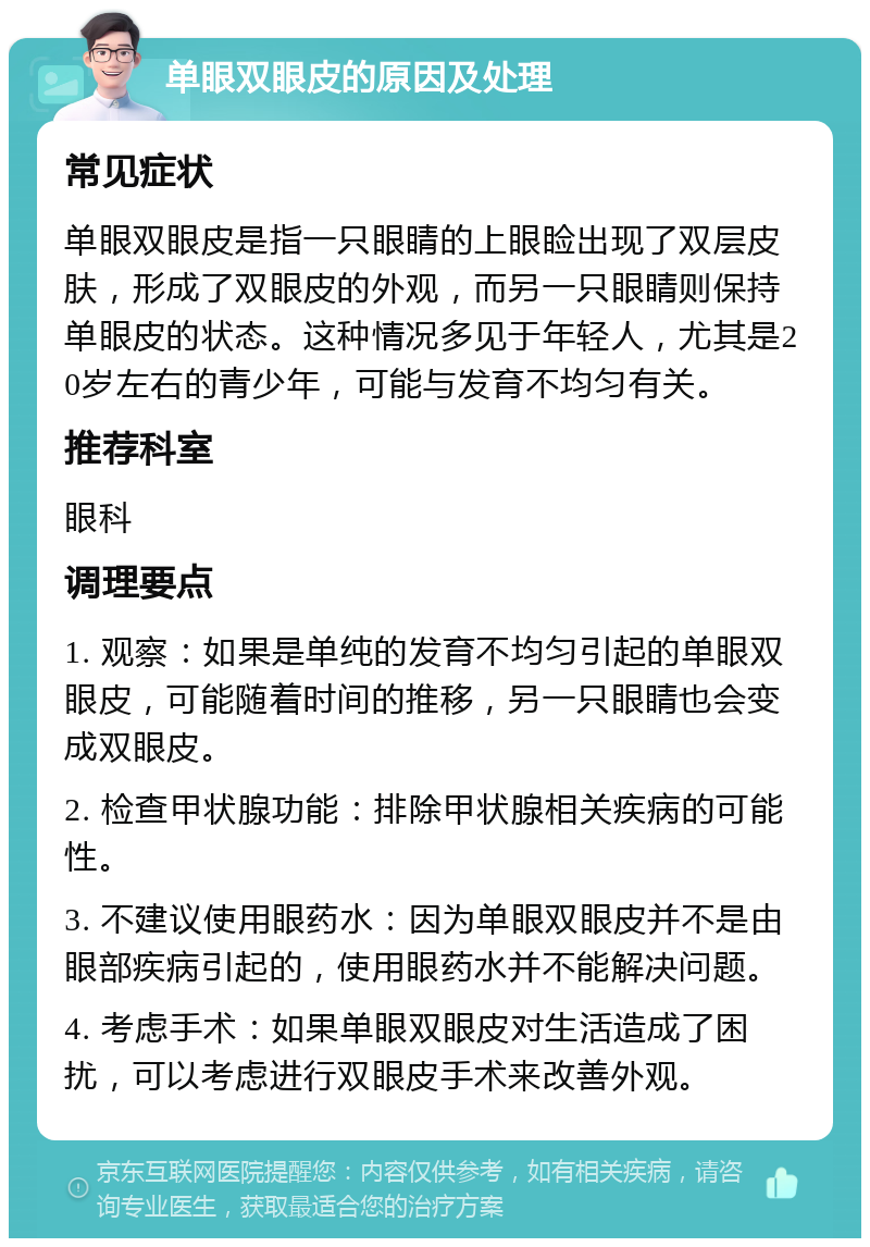 单眼双眼皮的原因及处理 常见症状 单眼双眼皮是指一只眼睛的上眼睑出现了双层皮肤，形成了双眼皮的外观，而另一只眼睛则保持单眼皮的状态。这种情况多见于年轻人，尤其是20岁左右的青少年，可能与发育不均匀有关。 推荐科室 眼科 调理要点 1. 观察：如果是单纯的发育不均匀引起的单眼双眼皮，可能随着时间的推移，另一只眼睛也会变成双眼皮。 2. 检查甲状腺功能：排除甲状腺相关疾病的可能性。 3. 不建议使用眼药水：因为单眼双眼皮并不是由眼部疾病引起的，使用眼药水并不能解决问题。 4. 考虑手术：如果单眼双眼皮对生活造成了困扰，可以考虑进行双眼皮手术来改善外观。