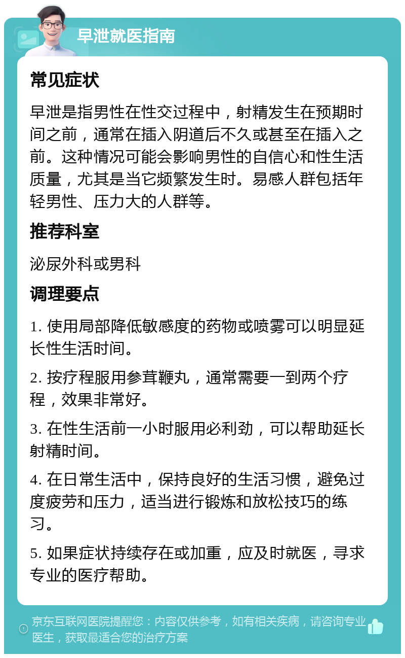 早泄就医指南 常见症状 早泄是指男性在性交过程中，射精发生在预期时间之前，通常在插入阴道后不久或甚至在插入之前。这种情况可能会影响男性的自信心和性生活质量，尤其是当它频繁发生时。易感人群包括年轻男性、压力大的人群等。 推荐科室 泌尿外科或男科 调理要点 1. 使用局部降低敏感度的药物或喷雾可以明显延长性生活时间。 2. 按疗程服用参茸鞭丸，通常需要一到两个疗程，效果非常好。 3. 在性生活前一小时服用必利劲，可以帮助延长射精时间。 4. 在日常生活中，保持良好的生活习惯，避免过度疲劳和压力，适当进行锻炼和放松技巧的练习。 5. 如果症状持续存在或加重，应及时就医，寻求专业的医疗帮助。