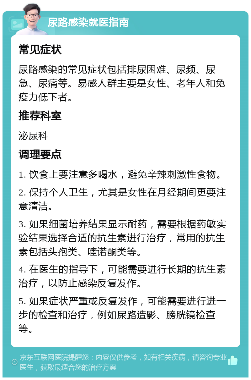 尿路感染就医指南 常见症状 尿路感染的常见症状包括排尿困难、尿频、尿急、尿痛等。易感人群主要是女性、老年人和免疫力低下者。 推荐科室 泌尿科 调理要点 1. 饮食上要注意多喝水，避免辛辣刺激性食物。 2. 保持个人卫生，尤其是女性在月经期间更要注意清洁。 3. 如果细菌培养结果显示耐药，需要根据药敏实验结果选择合适的抗生素进行治疗，常用的抗生素包括头孢类、喹诺酮类等。 4. 在医生的指导下，可能需要进行长期的抗生素治疗，以防止感染反复发作。 5. 如果症状严重或反复发作，可能需要进行进一步的检查和治疗，例如尿路造影、膀胱镜检查等。