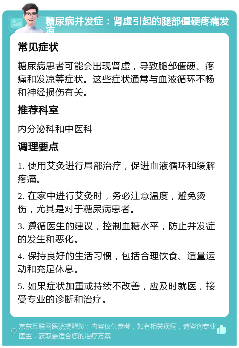 糖尿病并发症：肾虚引起的腿部僵硬疼痛发凉 常见症状 糖尿病患者可能会出现肾虚，导致腿部僵硬、疼痛和发凉等症状。这些症状通常与血液循环不畅和神经损伤有关。 推荐科室 内分泌科和中医科 调理要点 1. 使用艾灸进行局部治疗，促进血液循环和缓解疼痛。 2. 在家中进行艾灸时，务必注意温度，避免烫伤，尤其是对于糖尿病患者。 3. 遵循医生的建议，控制血糖水平，防止并发症的发生和恶化。 4. 保持良好的生活习惯，包括合理饮食、适量运动和充足休息。 5. 如果症状加重或持续不改善，应及时就医，接受专业的诊断和治疗。