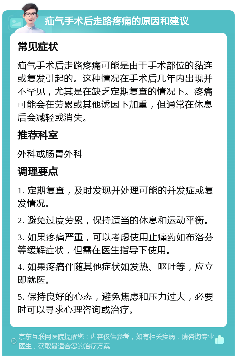 疝气手术后走路疼痛的原因和建议 常见症状 疝气手术后走路疼痛可能是由于手术部位的黏连或复发引起的。这种情况在手术后几年内出现并不罕见，尤其是在缺乏定期复查的情况下。疼痛可能会在劳累或其他诱因下加重，但通常在休息后会减轻或消失。 推荐科室 外科或肠胃外科 调理要点 1. 定期复查，及时发现并处理可能的并发症或复发情况。 2. 避免过度劳累，保持适当的休息和运动平衡。 3. 如果疼痛严重，可以考虑使用止痛药如布洛芬等缓解症状，但需在医生指导下使用。 4. 如果疼痛伴随其他症状如发热、呕吐等，应立即就医。 5. 保持良好的心态，避免焦虑和压力过大，必要时可以寻求心理咨询或治疗。