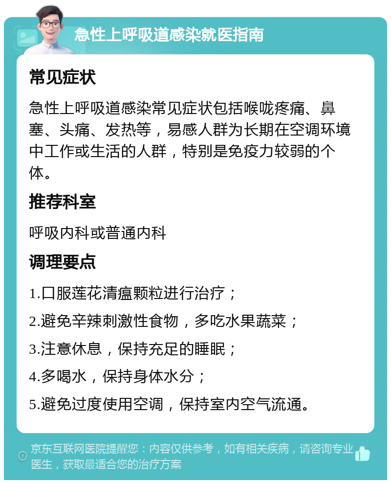 急性上呼吸道感染就医指南 常见症状 急性上呼吸道感染常见症状包括喉咙疼痛、鼻塞、头痛、发热等，易感人群为长期在空调环境中工作或生活的人群，特别是免疫力较弱的个体。 推荐科室 呼吸内科或普通内科 调理要点 1.口服莲花清瘟颗粒进行治疗； 2.避免辛辣刺激性食物，多吃水果蔬菜； 3.注意休息，保持充足的睡眠； 4.多喝水，保持身体水分； 5.避免过度使用空调，保持室内空气流通。