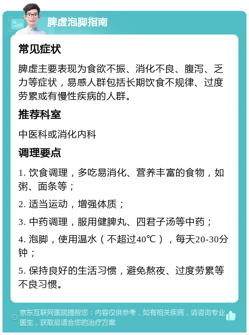 脾虚泡脚指南 常见症状 脾虚主要表现为食欲不振、消化不良、腹泻、乏力等症状，易感人群包括长期饮食不规律、过度劳累或有慢性疾病的人群。 推荐科室 中医科或消化内科 调理要点 1. 饮食调理，多吃易消化、营养丰富的食物，如粥、面条等； 2. 适当运动，增强体质； 3. 中药调理，服用健脾丸、四君子汤等中药； 4. 泡脚，使用温水（不超过40℃），每天20-30分钟； 5. 保持良好的生活习惯，避免熬夜、过度劳累等不良习惯。