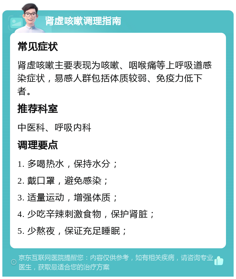 肾虚咳嗽调理指南 常见症状 肾虚咳嗽主要表现为咳嗽、咽喉痛等上呼吸道感染症状，易感人群包括体质较弱、免疫力低下者。 推荐科室 中医科、呼吸内科 调理要点 1. 多喝热水，保持水分； 2. 戴口罩，避免感染； 3. 适量运动，增强体质； 4. 少吃辛辣刺激食物，保护肾脏； 5. 少熬夜，保证充足睡眠；