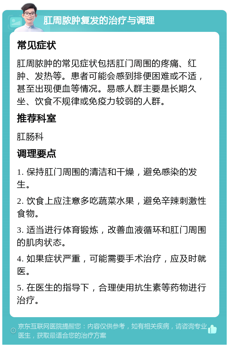 肛周脓肿复发的治疗与调理 常见症状 肛周脓肿的常见症状包括肛门周围的疼痛、红肿、发热等。患者可能会感到排便困难或不适，甚至出现便血等情况。易感人群主要是长期久坐、饮食不规律或免疫力较弱的人群。 推荐科室 肛肠科 调理要点 1. 保持肛门周围的清洁和干燥，避免感染的发生。 2. 饮食上应注意多吃蔬菜水果，避免辛辣刺激性食物。 3. 适当进行体育锻炼，改善血液循环和肛门周围的肌肉状态。 4. 如果症状严重，可能需要手术治疗，应及时就医。 5. 在医生的指导下，合理使用抗生素等药物进行治疗。