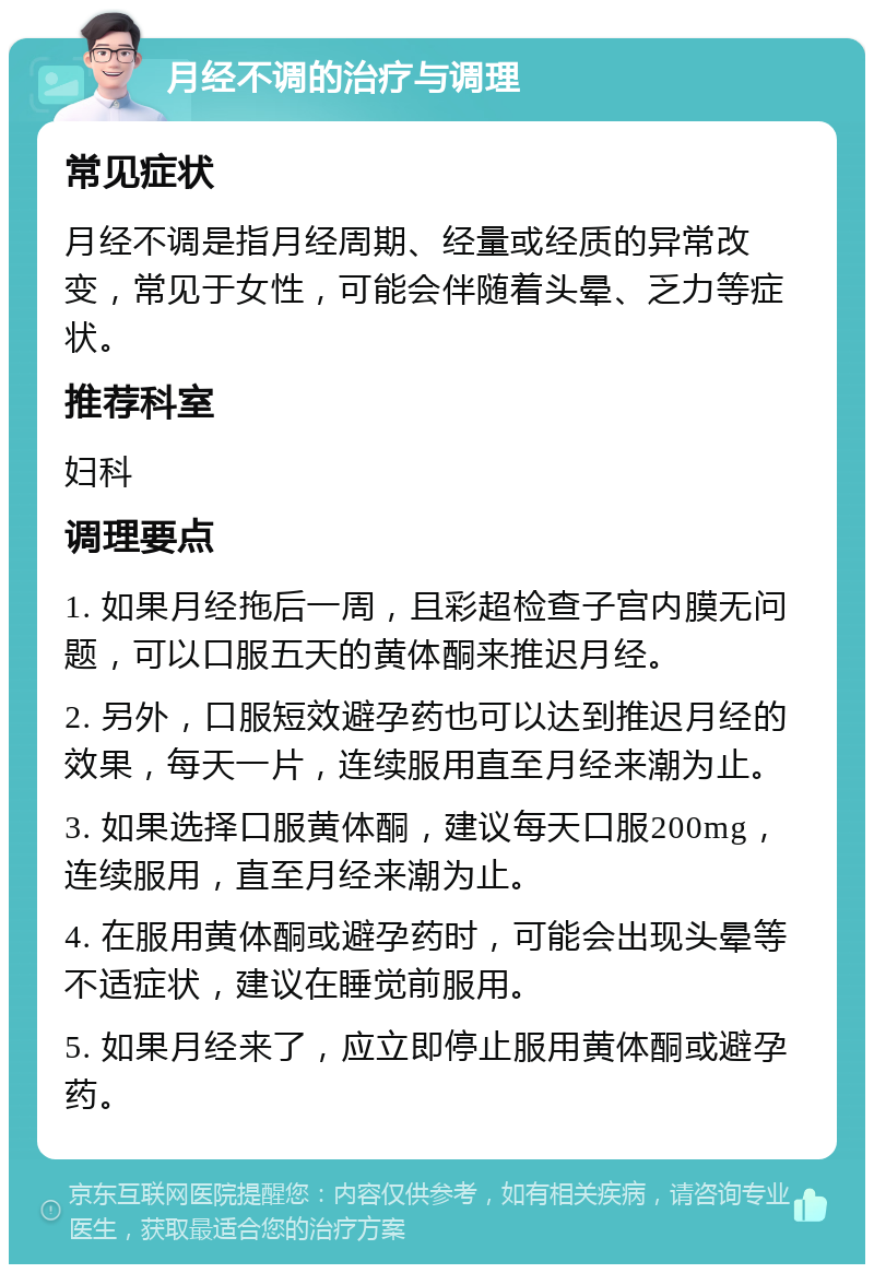 月经不调的治疗与调理 常见症状 月经不调是指月经周期、经量或经质的异常改变，常见于女性，可能会伴随着头晕、乏力等症状。 推荐科室 妇科 调理要点 1. 如果月经拖后一周，且彩超检查子宫内膜无问题，可以口服五天的黄体酮来推迟月经。 2. 另外，口服短效避孕药也可以达到推迟月经的效果，每天一片，连续服用直至月经来潮为止。 3. 如果选择口服黄体酮，建议每天口服200mg，连续服用，直至月经来潮为止。 4. 在服用黄体酮或避孕药时，可能会出现头晕等不适症状，建议在睡觉前服用。 5. 如果月经来了，应立即停止服用黄体酮或避孕药。