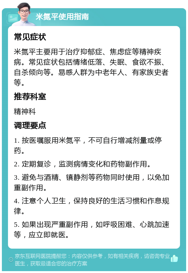 米氮平使用指南 常见症状 米氮平主要用于治疗抑郁症、焦虑症等精神疾病。常见症状包括情绪低落、失眠、食欲不振、自杀倾向等。易感人群为中老年人、有家族史者等。 推荐科室 精神科 调理要点 1. 按医嘱服用米氮平，不可自行增减剂量或停药。 2. 定期复诊，监测病情变化和药物副作用。 3. 避免与酒精、镇静剂等药物同时使用，以免加重副作用。 4. 注意个人卫生，保持良好的生活习惯和作息规律。 5. 如果出现严重副作用，如呼吸困难、心跳加速等，应立即就医。