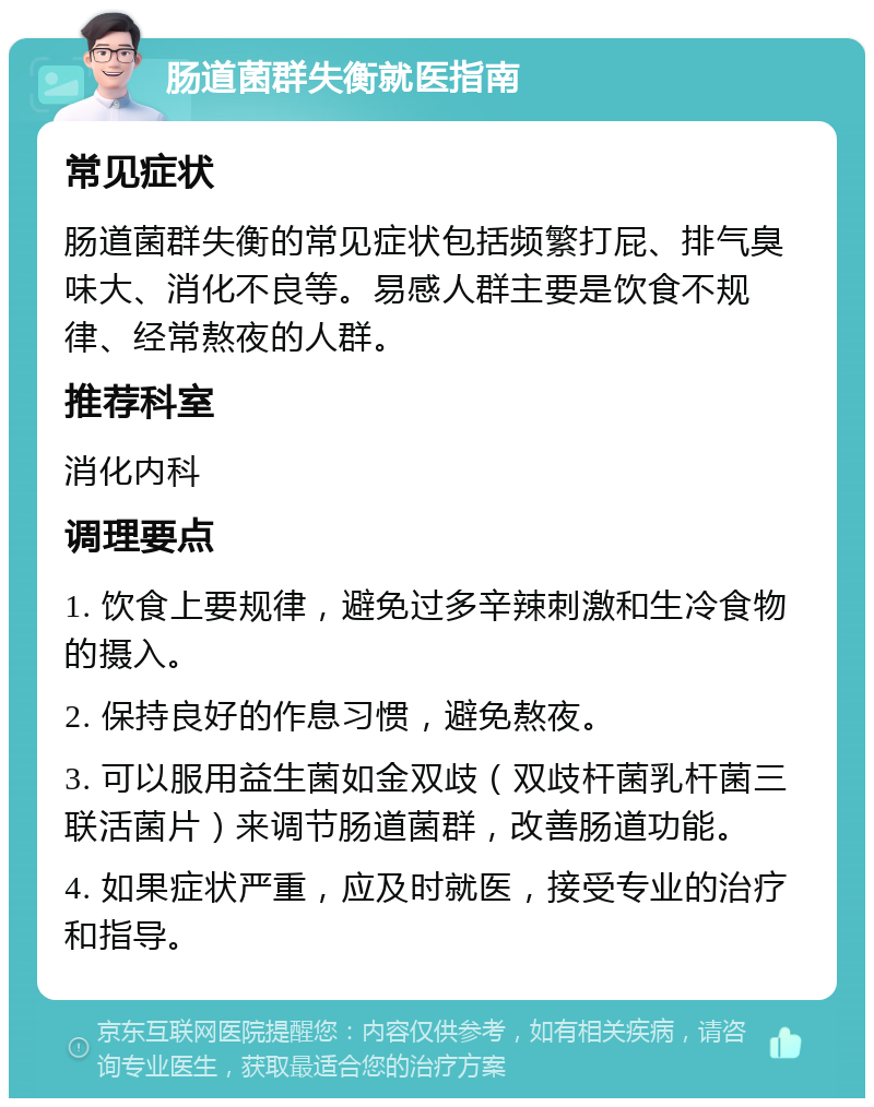 肠道菌群失衡就医指南 常见症状 肠道菌群失衡的常见症状包括频繁打屁、排气臭味大、消化不良等。易感人群主要是饮食不规律、经常熬夜的人群。 推荐科室 消化内科 调理要点 1. 饮食上要规律，避免过多辛辣刺激和生冷食物的摄入。 2. 保持良好的作息习惯，避免熬夜。 3. 可以服用益生菌如金双歧（双歧杆菌乳杆菌三联活菌片）来调节肠道菌群，改善肠道功能。 4. 如果症状严重，应及时就医，接受专业的治疗和指导。