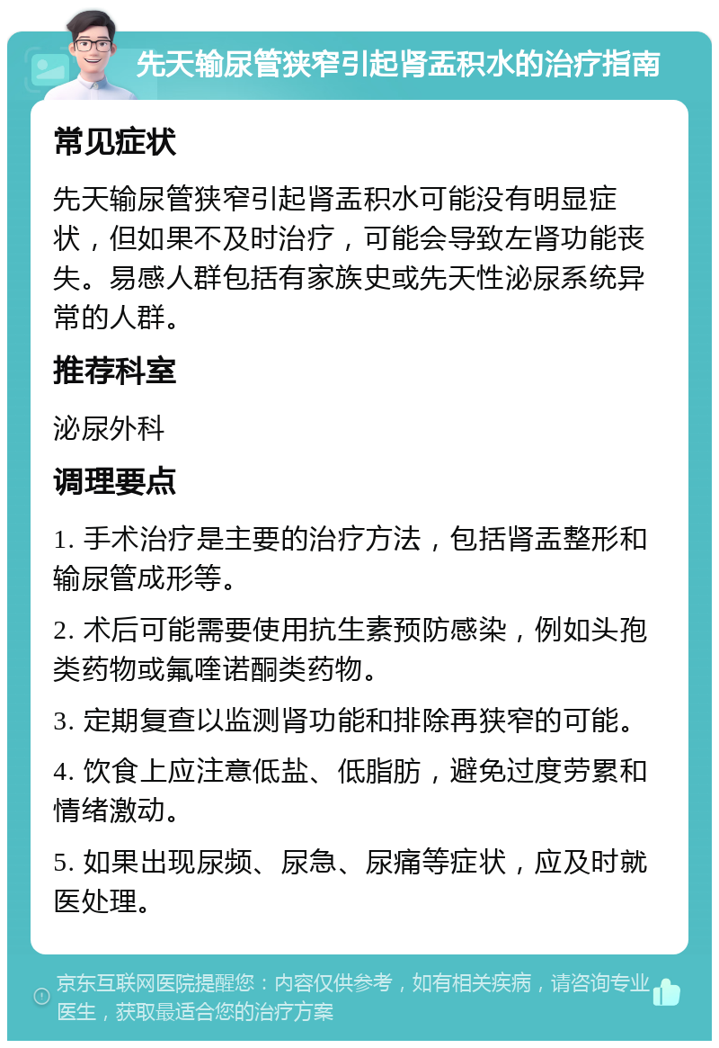 先天输尿管狭窄引起肾盂积水的治疗指南 常见症状 先天输尿管狭窄引起肾盂积水可能没有明显症状，但如果不及时治疗，可能会导致左肾功能丧失。易感人群包括有家族史或先天性泌尿系统异常的人群。 推荐科室 泌尿外科 调理要点 1. 手术治疗是主要的治疗方法，包括肾盂整形和输尿管成形等。 2. 术后可能需要使用抗生素预防感染，例如头孢类药物或氟喹诺酮类药物。 3. 定期复查以监测肾功能和排除再狭窄的可能。 4. 饮食上应注意低盐、低脂肪，避免过度劳累和情绪激动。 5. 如果出现尿频、尿急、尿痛等症状，应及时就医处理。