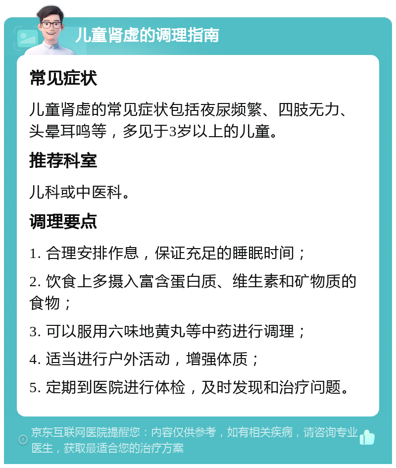 儿童肾虚的调理指南 常见症状 儿童肾虚的常见症状包括夜尿频繁、四肢无力、头晕耳鸣等，多见于3岁以上的儿童。 推荐科室 儿科或中医科。 调理要点 1. 合理安排作息，保证充足的睡眠时间； 2. 饮食上多摄入富含蛋白质、维生素和矿物质的食物； 3. 可以服用六味地黄丸等中药进行调理； 4. 适当进行户外活动，增强体质； 5. 定期到医院进行体检，及时发现和治疗问题。