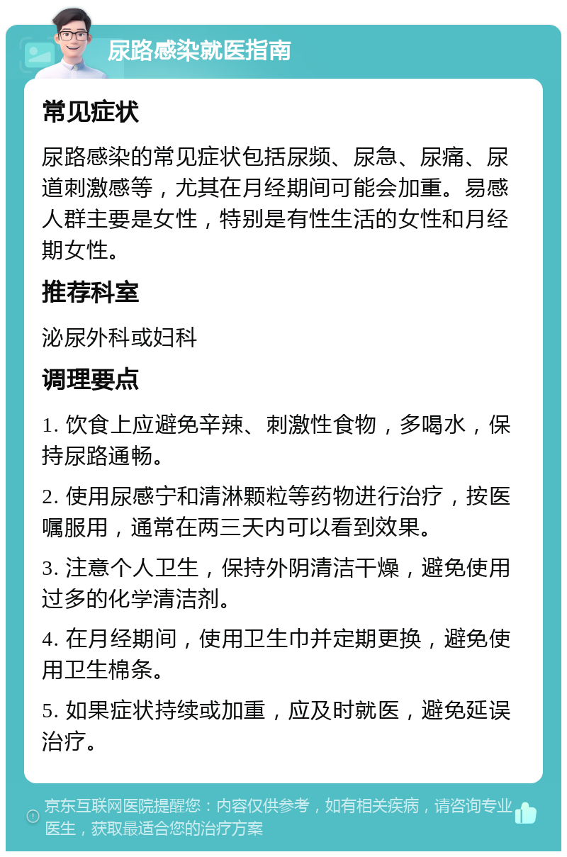 尿路感染就医指南 常见症状 尿路感染的常见症状包括尿频、尿急、尿痛、尿道刺激感等，尤其在月经期间可能会加重。易感人群主要是女性，特别是有性生活的女性和月经期女性。 推荐科室 泌尿外科或妇科 调理要点 1. 饮食上应避免辛辣、刺激性食物，多喝水，保持尿路通畅。 2. 使用尿感宁和清淋颗粒等药物进行治疗，按医嘱服用，通常在两三天内可以看到效果。 3. 注意个人卫生，保持外阴清洁干燥，避免使用过多的化学清洁剂。 4. 在月经期间，使用卫生巾并定期更换，避免使用卫生棉条。 5. 如果症状持续或加重，应及时就医，避免延误治疗。