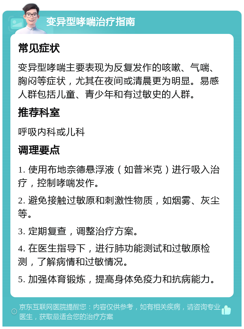 变异型哮喘治疗指南 常见症状 变异型哮喘主要表现为反复发作的咳嗽、气喘、胸闷等症状，尤其在夜间或清晨更为明显。易感人群包括儿童、青少年和有过敏史的人群。 推荐科室 呼吸内科或儿科 调理要点 1. 使用布地奈德悬浮液（如普米克）进行吸入治疗，控制哮喘发作。 2. 避免接触过敏原和刺激性物质，如烟雾、灰尘等。 3. 定期复查，调整治疗方案。 4. 在医生指导下，进行肺功能测试和过敏原检测，了解病情和过敏情况。 5. 加强体育锻炼，提高身体免疫力和抗病能力。