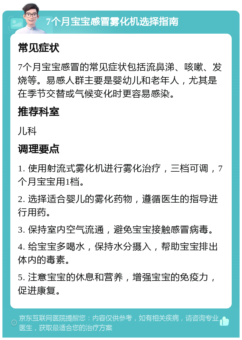 7个月宝宝感冒雾化机选择指南 常见症状 7个月宝宝感冒的常见症状包括流鼻涕、咳嗽、发烧等。易感人群主要是婴幼儿和老年人，尤其是在季节交替或气候变化时更容易感染。 推荐科室 儿科 调理要点 1. 使用射流式雾化机进行雾化治疗，三档可调，7个月宝宝用1档。 2. 选择适合婴儿的雾化药物，遵循医生的指导进行用药。 3. 保持室内空气流通，避免宝宝接触感冒病毒。 4. 给宝宝多喝水，保持水分摄入，帮助宝宝排出体内的毒素。 5. 注意宝宝的休息和营养，增强宝宝的免疫力，促进康复。