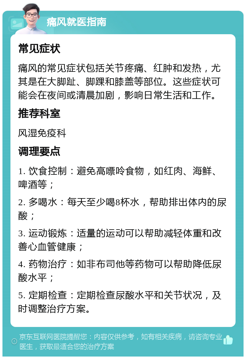 痛风就医指南 常见症状 痛风的常见症状包括关节疼痛、红肿和发热，尤其是在大脚趾、脚踝和膝盖等部位。这些症状可能会在夜间或清晨加剧，影响日常生活和工作。 推荐科室 风湿免疫科 调理要点 1. 饮食控制：避免高嘌呤食物，如红肉、海鲜、啤酒等； 2. 多喝水：每天至少喝8杯水，帮助排出体内的尿酸； 3. 运动锻炼：适量的运动可以帮助减轻体重和改善心血管健康； 4. 药物治疗：如非布司他等药物可以帮助降低尿酸水平； 5. 定期检查：定期检查尿酸水平和关节状况，及时调整治疗方案。