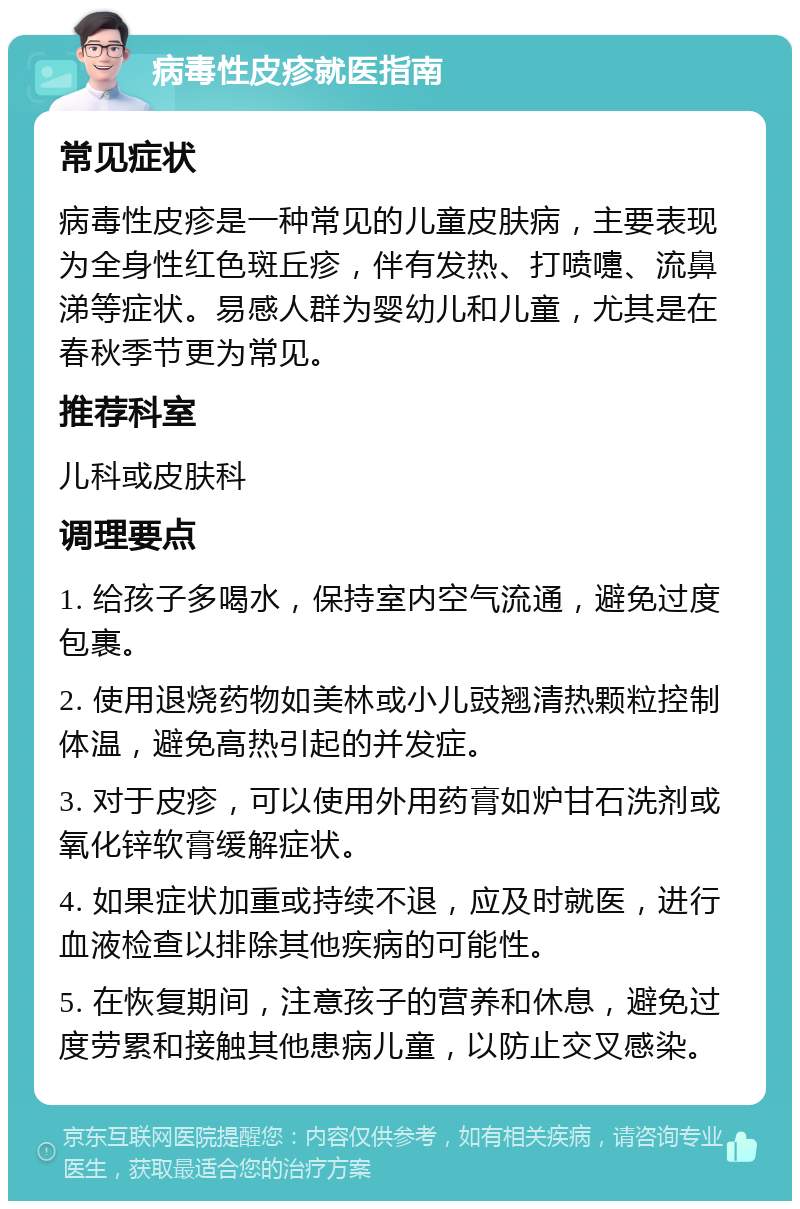 病毒性皮疹就医指南 常见症状 病毒性皮疹是一种常见的儿童皮肤病，主要表现为全身性红色斑丘疹，伴有发热、打喷嚏、流鼻涕等症状。易感人群为婴幼儿和儿童，尤其是在春秋季节更为常见。 推荐科室 儿科或皮肤科 调理要点 1. 给孩子多喝水，保持室内空气流通，避免过度包裹。 2. 使用退烧药物如美林或小儿豉翘清热颗粒控制体温，避免高热引起的并发症。 3. 对于皮疹，可以使用外用药膏如炉甘石洗剂或氧化锌软膏缓解症状。 4. 如果症状加重或持续不退，应及时就医，进行血液检查以排除其他疾病的可能性。 5. 在恢复期间，注意孩子的营养和休息，避免过度劳累和接触其他患病儿童，以防止交叉感染。