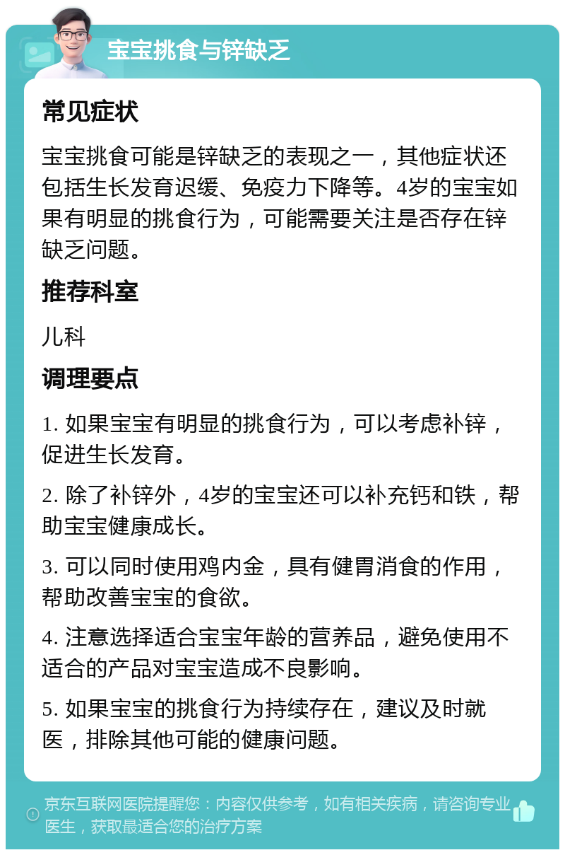 宝宝挑食与锌缺乏 常见症状 宝宝挑食可能是锌缺乏的表现之一，其他症状还包括生长发育迟缓、免疫力下降等。4岁的宝宝如果有明显的挑食行为，可能需要关注是否存在锌缺乏问题。 推荐科室 儿科 调理要点 1. 如果宝宝有明显的挑食行为，可以考虑补锌，促进生长发育。 2. 除了补锌外，4岁的宝宝还可以补充钙和铁，帮助宝宝健康成长。 3. 可以同时使用鸡内金，具有健胃消食的作用，帮助改善宝宝的食欲。 4. 注意选择适合宝宝年龄的营养品，避免使用不适合的产品对宝宝造成不良影响。 5. 如果宝宝的挑食行为持续存在，建议及时就医，排除其他可能的健康问题。