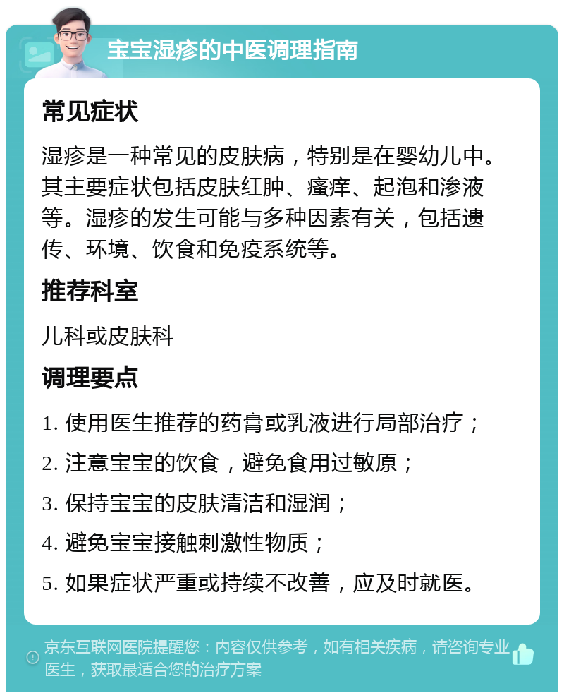 宝宝湿疹的中医调理指南 常见症状 湿疹是一种常见的皮肤病，特别是在婴幼儿中。其主要症状包括皮肤红肿、瘙痒、起泡和渗液等。湿疹的发生可能与多种因素有关，包括遗传、环境、饮食和免疫系统等。 推荐科室 儿科或皮肤科 调理要点 1. 使用医生推荐的药膏或乳液进行局部治疗； 2. 注意宝宝的饮食，避免食用过敏原； 3. 保持宝宝的皮肤清洁和湿润； 4. 避免宝宝接触刺激性物质； 5. 如果症状严重或持续不改善，应及时就医。