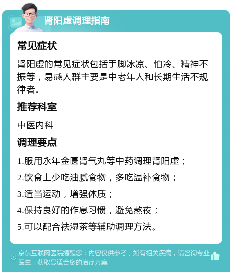 肾阳虚调理指南 常见症状 肾阳虚的常见症状包括手脚冰凉、怕冷、精神不振等，易感人群主要是中老年人和长期生活不规律者。 推荐科室 中医内科 调理要点 1.服用永年金匮肾气丸等中药调理肾阳虚； 2.饮食上少吃油腻食物，多吃温补食物； 3.适当运动，增强体质； 4.保持良好的作息习惯，避免熬夜； 5.可以配合祛湿茶等辅助调理方法。