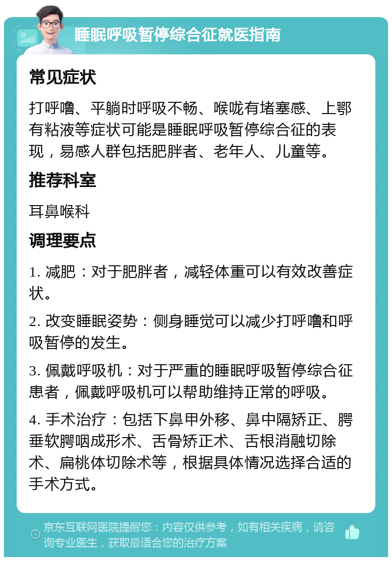 睡眠呼吸暂停综合征就医指南 常见症状 打呼噜、平躺时呼吸不畅、喉咙有堵塞感、上鄂有粘液等症状可能是睡眠呼吸暂停综合征的表现，易感人群包括肥胖者、老年人、儿童等。 推荐科室 耳鼻喉科 调理要点 1. 减肥：对于肥胖者，减轻体重可以有效改善症状。 2. 改变睡眠姿势：侧身睡觉可以减少打呼噜和呼吸暂停的发生。 3. 佩戴呼吸机：对于严重的睡眠呼吸暂停综合征患者，佩戴呼吸机可以帮助维持正常的呼吸。 4. 手术治疗：包括下鼻甲外移、鼻中隔矫正、腭垂软腭咽成形术、舌骨矫正术、舌根消融切除术、扁桃体切除术等，根据具体情况选择合适的手术方式。