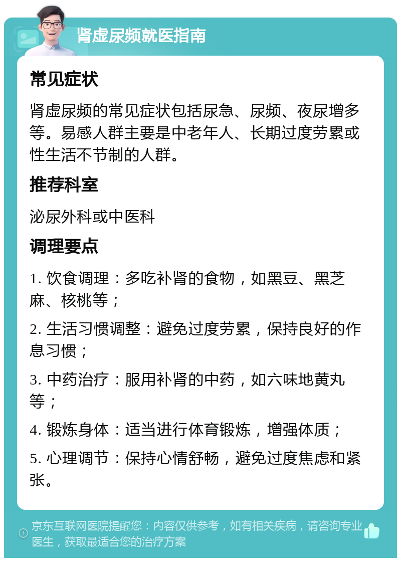 肾虚尿频就医指南 常见症状 肾虚尿频的常见症状包括尿急、尿频、夜尿增多等。易感人群主要是中老年人、长期过度劳累或性生活不节制的人群。 推荐科室 泌尿外科或中医科 调理要点 1. 饮食调理：多吃补肾的食物，如黑豆、黑芝麻、核桃等； 2. 生活习惯调整：避免过度劳累，保持良好的作息习惯； 3. 中药治疗：服用补肾的中药，如六味地黄丸等； 4. 锻炼身体：适当进行体育锻炼，增强体质； 5. 心理调节：保持心情舒畅，避免过度焦虑和紧张。