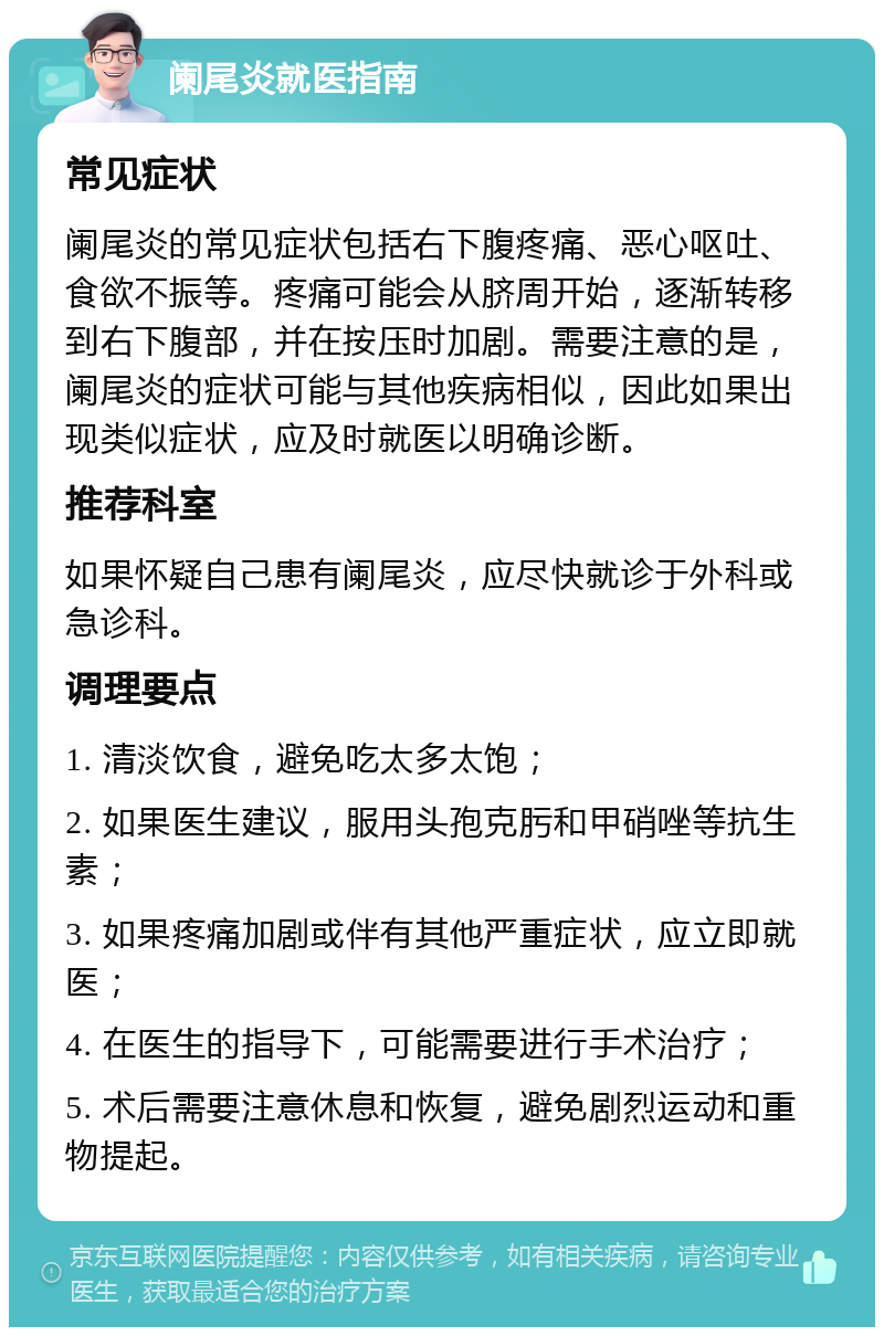 阑尾炎就医指南 常见症状 阑尾炎的常见症状包括右下腹疼痛、恶心呕吐、食欲不振等。疼痛可能会从脐周开始，逐渐转移到右下腹部，并在按压时加剧。需要注意的是，阑尾炎的症状可能与其他疾病相似，因此如果出现类似症状，应及时就医以明确诊断。 推荐科室 如果怀疑自己患有阑尾炎，应尽快就诊于外科或急诊科。 调理要点 1. 清淡饮食，避免吃太多太饱； 2. 如果医生建议，服用头孢克肟和甲硝唑等抗生素； 3. 如果疼痛加剧或伴有其他严重症状，应立即就医； 4. 在医生的指导下，可能需要进行手术治疗； 5. 术后需要注意休息和恢复，避免剧烈运动和重物提起。