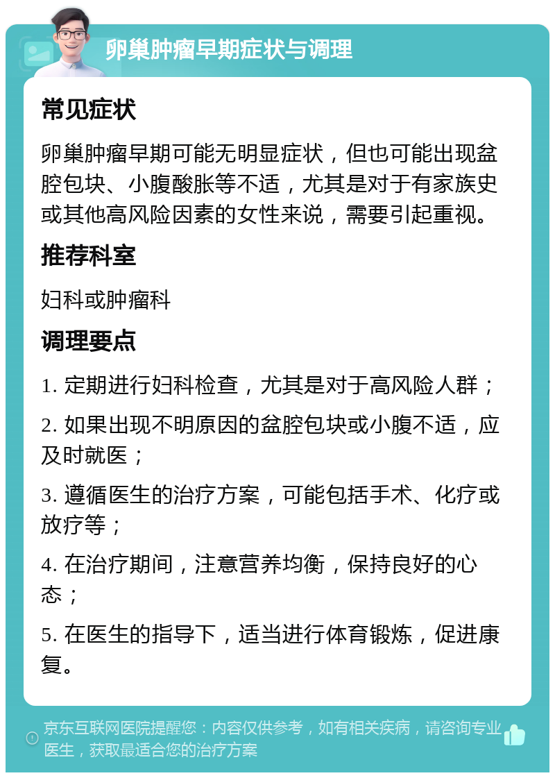 卵巢肿瘤早期症状与调理 常见症状 卵巢肿瘤早期可能无明显症状，但也可能出现盆腔包块、小腹酸胀等不适，尤其是对于有家族史或其他高风险因素的女性来说，需要引起重视。 推荐科室 妇科或肿瘤科 调理要点 1. 定期进行妇科检查，尤其是对于高风险人群； 2. 如果出现不明原因的盆腔包块或小腹不适，应及时就医； 3. 遵循医生的治疗方案，可能包括手术、化疗或放疗等； 4. 在治疗期间，注意营养均衡，保持良好的心态； 5. 在医生的指导下，适当进行体育锻炼，促进康复。