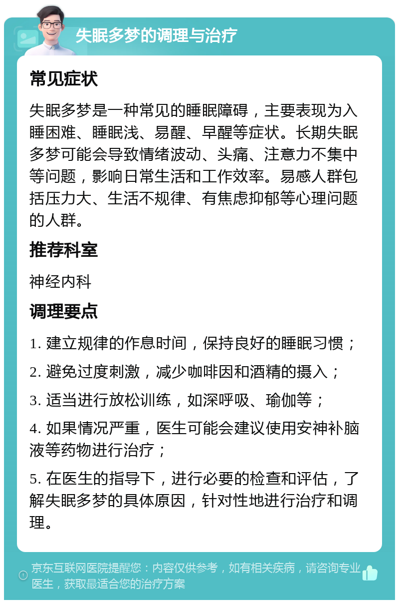 失眠多梦的调理与治疗 常见症状 失眠多梦是一种常见的睡眠障碍，主要表现为入睡困难、睡眠浅、易醒、早醒等症状。长期失眠多梦可能会导致情绪波动、头痛、注意力不集中等问题，影响日常生活和工作效率。易感人群包括压力大、生活不规律、有焦虑抑郁等心理问题的人群。 推荐科室 神经内科 调理要点 1. 建立规律的作息时间，保持良好的睡眠习惯； 2. 避免过度刺激，减少咖啡因和酒精的摄入； 3. 适当进行放松训练，如深呼吸、瑜伽等； 4. 如果情况严重，医生可能会建议使用安神补脑液等药物进行治疗； 5. 在医生的指导下，进行必要的检查和评估，了解失眠多梦的具体原因，针对性地进行治疗和调理。