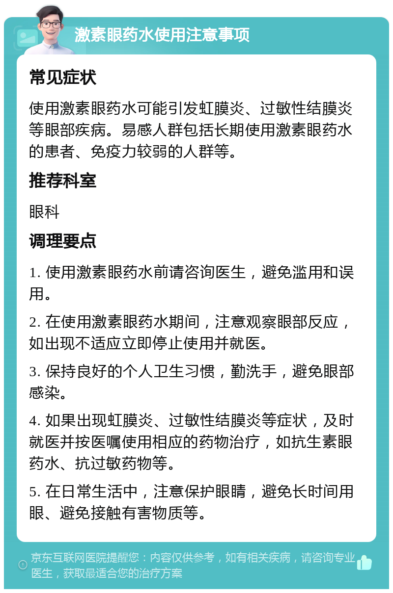 激素眼药水使用注意事项 常见症状 使用激素眼药水可能引发虹膜炎、过敏性结膜炎等眼部疾病。易感人群包括长期使用激素眼药水的患者、免疫力较弱的人群等。 推荐科室 眼科 调理要点 1. 使用激素眼药水前请咨询医生，避免滥用和误用。 2. 在使用激素眼药水期间，注意观察眼部反应，如出现不适应立即停止使用并就医。 3. 保持良好的个人卫生习惯，勤洗手，避免眼部感染。 4. 如果出现虹膜炎、过敏性结膜炎等症状，及时就医并按医嘱使用相应的药物治疗，如抗生素眼药水、抗过敏药物等。 5. 在日常生活中，注意保护眼睛，避免长时间用眼、避免接触有害物质等。