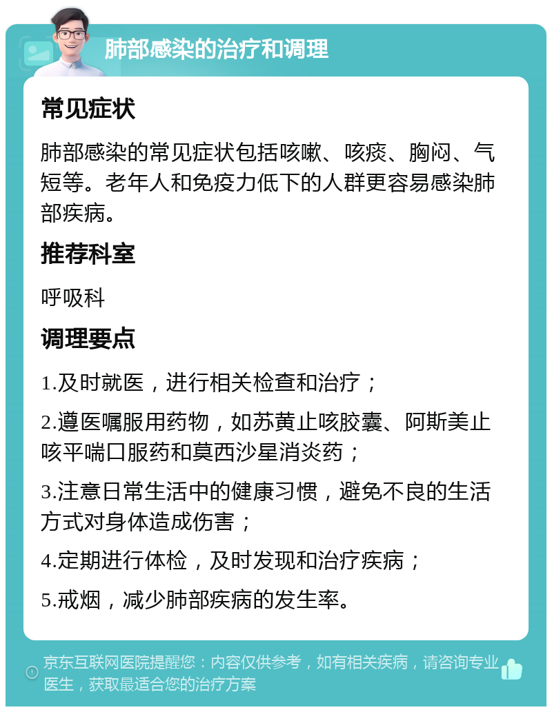 肺部感染的治疗和调理 常见症状 肺部感染的常见症状包括咳嗽、咳痰、胸闷、气短等。老年人和免疫力低下的人群更容易感染肺部疾病。 推荐科室 呼吸科 调理要点 1.及时就医，进行相关检查和治疗； 2.遵医嘱服用药物，如苏黄止咳胶囊、阿斯美止咳平喘口服药和莫西沙星消炎药； 3.注意日常生活中的健康习惯，避免不良的生活方式对身体造成伤害； 4.定期进行体检，及时发现和治疗疾病； 5.戒烟，减少肺部疾病的发生率。