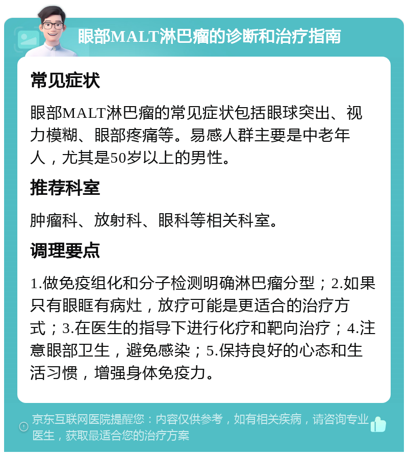 眼部MALT淋巴瘤的诊断和治疗指南 常见症状 眼部MALT淋巴瘤的常见症状包括眼球突出、视力模糊、眼部疼痛等。易感人群主要是中老年人，尤其是50岁以上的男性。 推荐科室 肿瘤科、放射科、眼科等相关科室。 调理要点 1.做免疫组化和分子检测明确淋巴瘤分型；2.如果只有眼眶有病灶，放疗可能是更适合的治疗方式；3.在医生的指导下进行化疗和靶向治疗；4.注意眼部卫生，避免感染；5.保持良好的心态和生活习惯，增强身体免疫力。