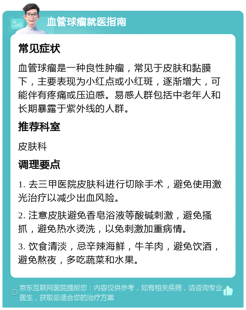 血管球瘤就医指南 常见症状 血管球瘤是一种良性肿瘤，常见于皮肤和黏膜下，主要表现为小红点或小红斑，逐渐增大，可能伴有疼痛或压迫感。易感人群包括中老年人和长期暴露于紫外线的人群。 推荐科室 皮肤科 调理要点 1. 去三甲医院皮肤科进行切除手术，避免使用激光治疗以减少出血风险。 2. 注意皮肤避免香皂浴液等酸碱刺激，避免搔抓，避免热水烫洗，以免刺激加重病情。 3. 饮食清淡，忌辛辣海鲜，牛羊肉，避免饮酒，避免熬夜，多吃蔬菜和水果。