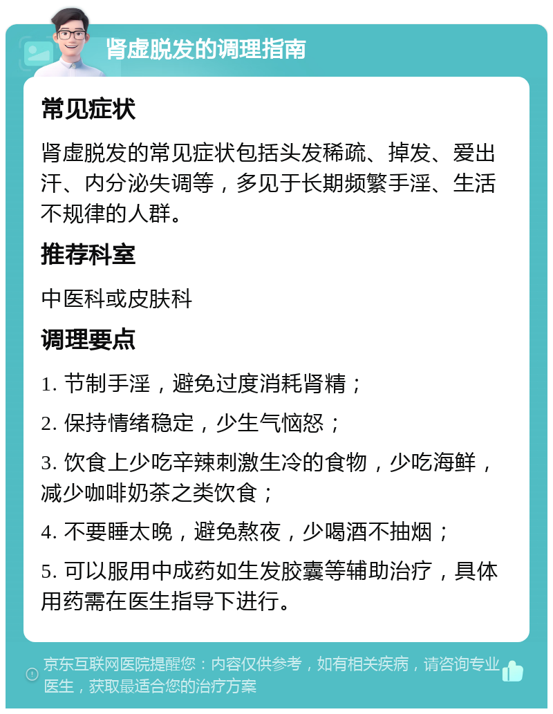 肾虚脱发的调理指南 常见症状 肾虚脱发的常见症状包括头发稀疏、掉发、爱出汗、内分泌失调等，多见于长期频繁手淫、生活不规律的人群。 推荐科室 中医科或皮肤科 调理要点 1. 节制手淫，避免过度消耗肾精； 2. 保持情绪稳定，少生气恼怒； 3. 饮食上少吃辛辣刺激生冷的食物，少吃海鲜，减少咖啡奶茶之类饮食； 4. 不要睡太晚，避免熬夜，少喝酒不抽烟； 5. 可以服用中成药如生发胶囊等辅助治疗，具体用药需在医生指导下进行。