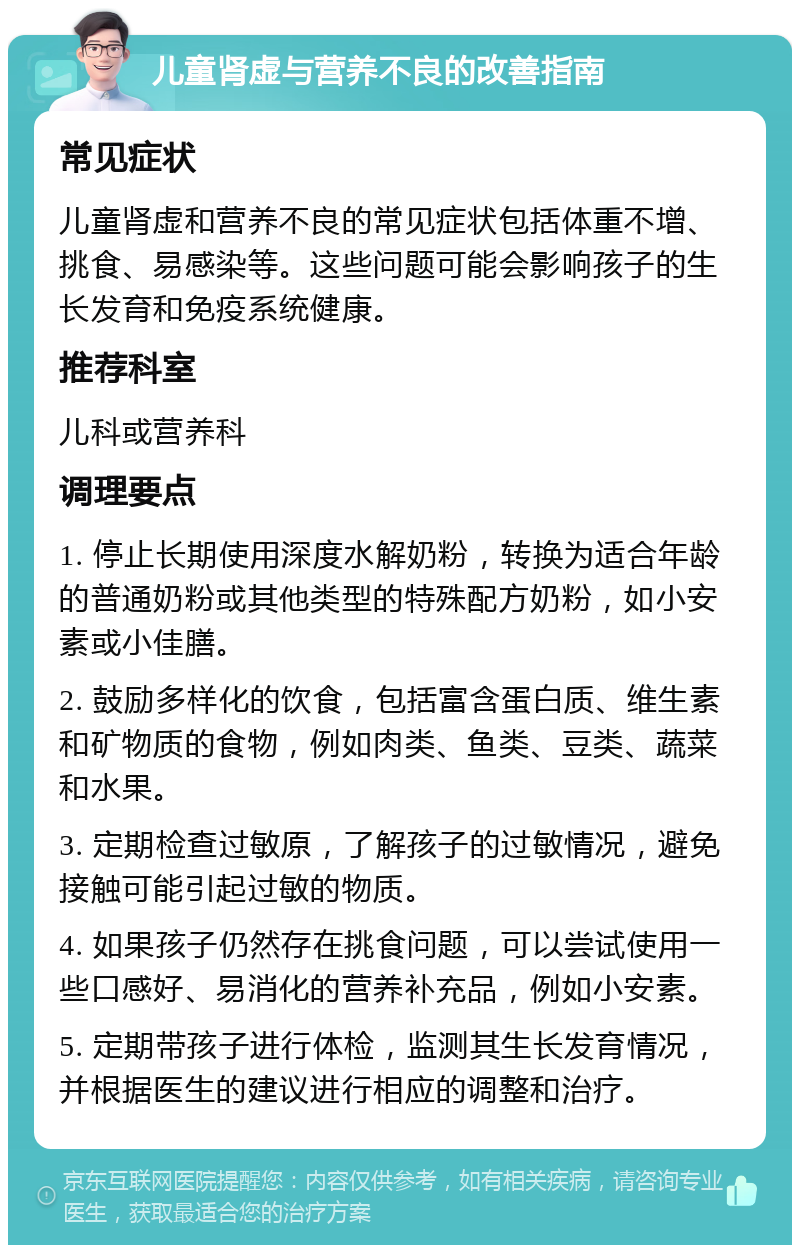 儿童肾虚与营养不良的改善指南 常见症状 儿童肾虚和营养不良的常见症状包括体重不增、挑食、易感染等。这些问题可能会影响孩子的生长发育和免疫系统健康。 推荐科室 儿科或营养科 调理要点 1. 停止长期使用深度水解奶粉，转换为适合年龄的普通奶粉或其他类型的特殊配方奶粉，如小安素或小佳膳。 2. 鼓励多样化的饮食，包括富含蛋白质、维生素和矿物质的食物，例如肉类、鱼类、豆类、蔬菜和水果。 3. 定期检查过敏原，了解孩子的过敏情况，避免接触可能引起过敏的物质。 4. 如果孩子仍然存在挑食问题，可以尝试使用一些口感好、易消化的营养补充品，例如小安素。 5. 定期带孩子进行体检，监测其生长发育情况，并根据医生的建议进行相应的调整和治疗。