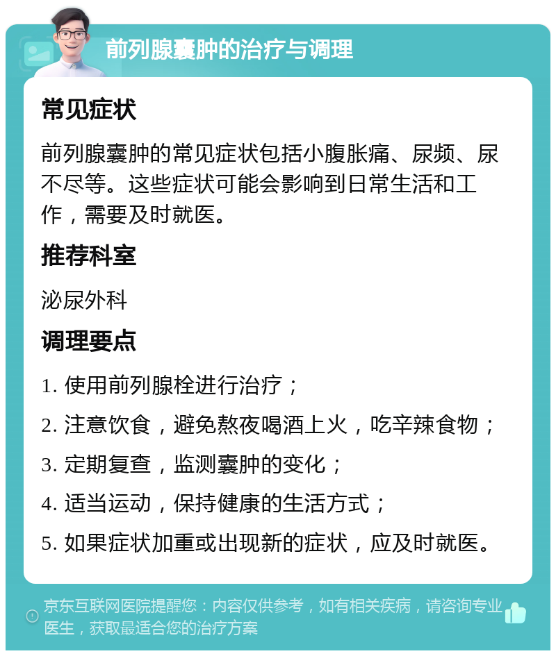 前列腺囊肿的治疗与调理 常见症状 前列腺囊肿的常见症状包括小腹胀痛、尿频、尿不尽等。这些症状可能会影响到日常生活和工作，需要及时就医。 推荐科室 泌尿外科 调理要点 1. 使用前列腺栓进行治疗； 2. 注意饮食，避免熬夜喝酒上火，吃辛辣食物； 3. 定期复查，监测囊肿的变化； 4. 适当运动，保持健康的生活方式； 5. 如果症状加重或出现新的症状，应及时就医。