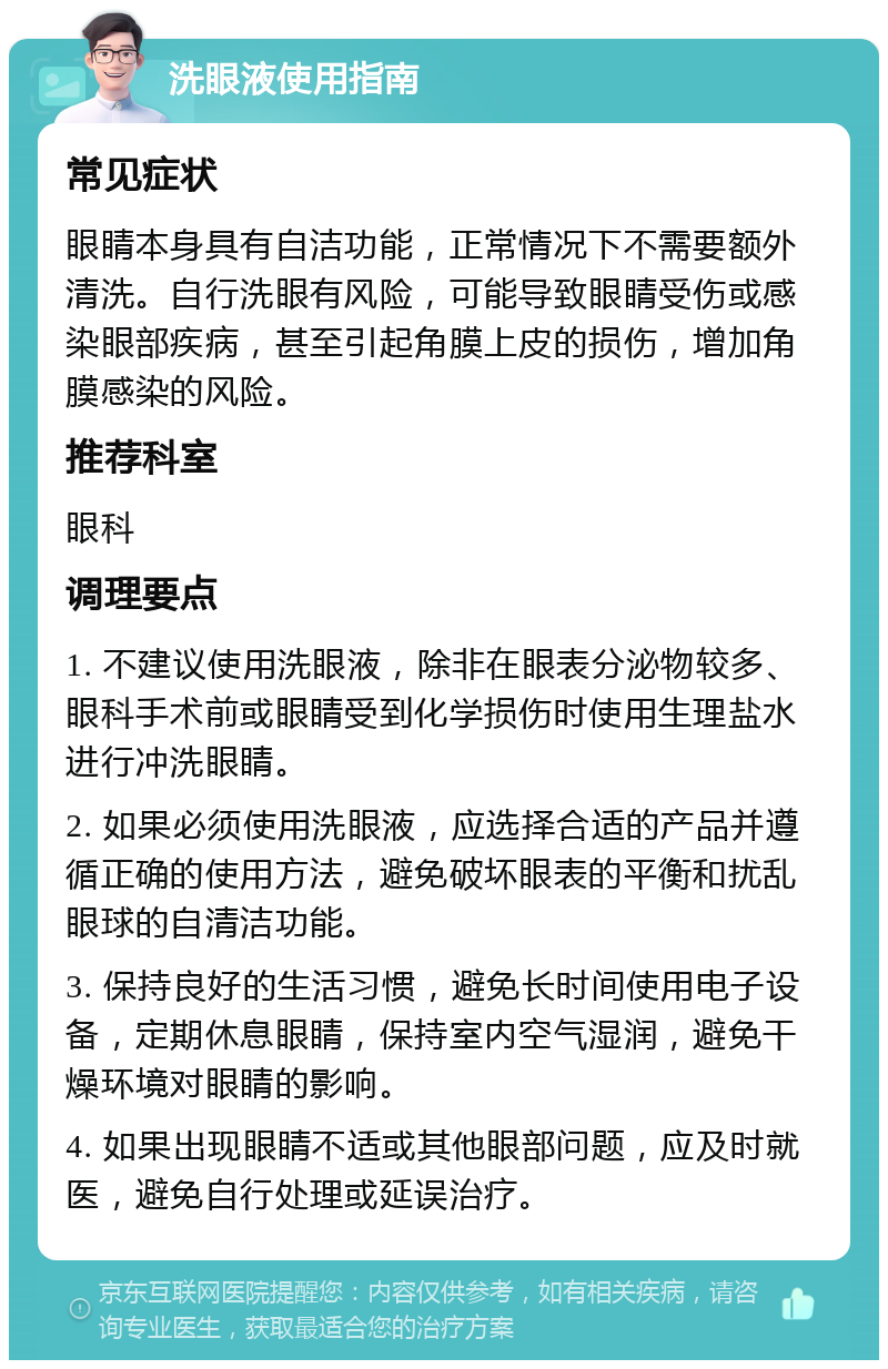 洗眼液使用指南 常见症状 眼睛本身具有自洁功能，正常情况下不需要额外清洗。自行洗眼有风险，可能导致眼睛受伤或感染眼部疾病，甚至引起角膜上皮的损伤，增加角膜感染的风险。 推荐科室 眼科 调理要点 1. 不建议使用洗眼液，除非在眼表分泌物较多、眼科手术前或眼睛受到化学损伤时使用生理盐水进行冲洗眼睛。 2. 如果必须使用洗眼液，应选择合适的产品并遵循正确的使用方法，避免破坏眼表的平衡和扰乱眼球的自清洁功能。 3. 保持良好的生活习惯，避免长时间使用电子设备，定期休息眼睛，保持室内空气湿润，避免干燥环境对眼睛的影响。 4. 如果出现眼睛不适或其他眼部问题，应及时就医，避免自行处理或延误治疗。