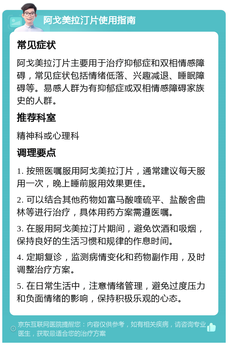 阿戈美拉汀片使用指南 常见症状 阿戈美拉汀片主要用于治疗抑郁症和双相情感障碍，常见症状包括情绪低落、兴趣减退、睡眠障碍等。易感人群为有抑郁症或双相情感障碍家族史的人群。 推荐科室 精神科或心理科 调理要点 1. 按照医嘱服用阿戈美拉汀片，通常建议每天服用一次，晚上睡前服用效果更佳。 2. 可以结合其他药物如富马酸喹硫平、盐酸舍曲林等进行治疗，具体用药方案需遵医嘱。 3. 在服用阿戈美拉汀片期间，避免饮酒和吸烟，保持良好的生活习惯和规律的作息时间。 4. 定期复诊，监测病情变化和药物副作用，及时调整治疗方案。 5. 在日常生活中，注意情绪管理，避免过度压力和负面情绪的影响，保持积极乐观的心态。